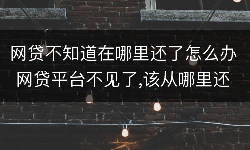 网贷不知道在哪里还了怎么办 网贷平台不见了,该从哪里还款
