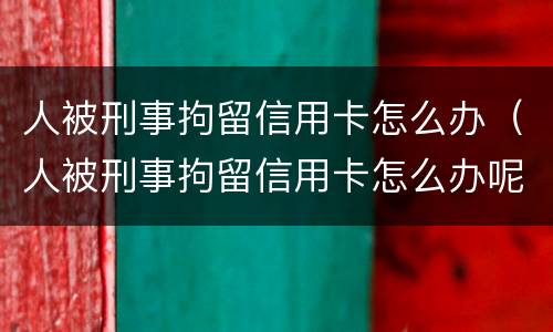 人被刑事拘留信用卡怎么办（人被刑事拘留信用卡怎么办呢）