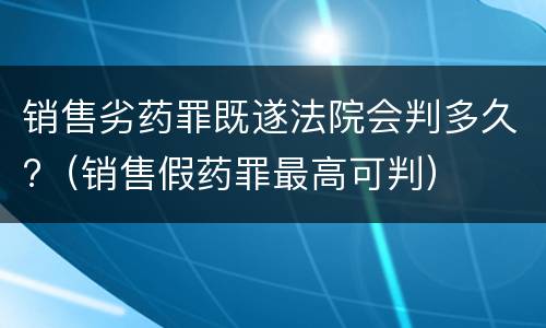 销售劣药罪既遂法院会判多久?（销售假药罪最高可判）