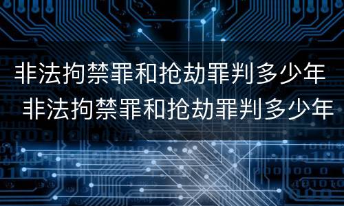 非法拘禁罪和抢劫罪判多少年 非法拘禁罪和抢劫罪判多少年呢