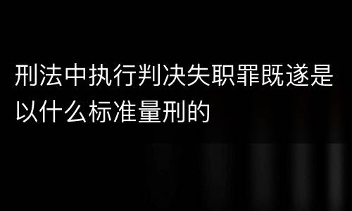 刑法中执行判决失职罪既遂是以什么标准量刑的