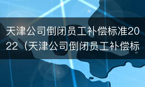 天津公司倒闭员工补偿标准2022（天津公司倒闭员工补偿标准2022咨询）