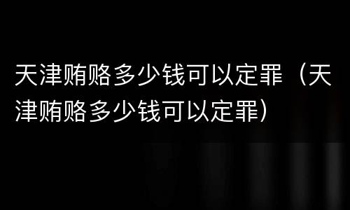 天津贿赂多少钱可以定罪（天津贿赂多少钱可以定罪）