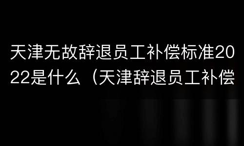 天津无故辞退员工补偿标准2022是什么（天津辞退员工补偿标准2021）