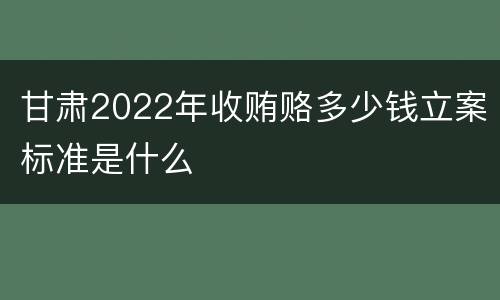 甘肃2022年收贿赂多少钱立案标准是什么