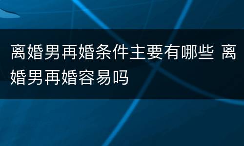离婚男再婚条件主要有哪些 离婚男再婚容易吗