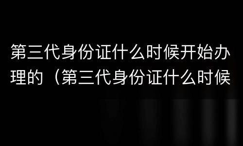 第三代身份证什么时候开始办理的（第三代身份证什么时候开始办理的）