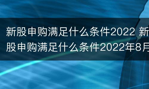 新股申购满足什么条件2022 新股申购满足什么条件2022年8月