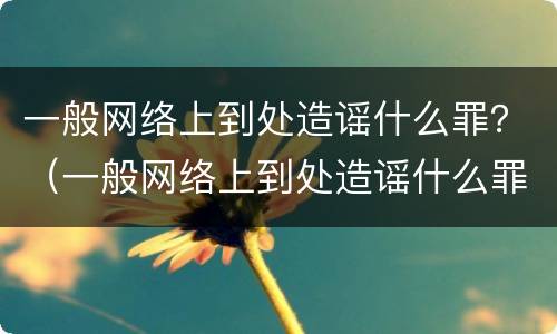 一般网络上到处造谣什么罪？（一般网络上到处造谣什么罪行）