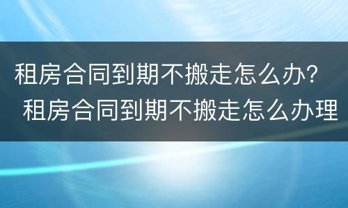 租房合同到期不搬走怎么办？ 租房合同到期不搬走怎么办理退押金