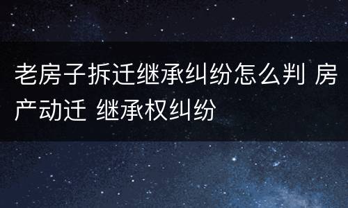 老房子拆迁继承纠纷怎么判 房产动迁 继承权纠纷