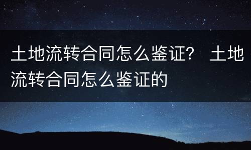 土地流转合同怎么鉴证？ 土地流转合同怎么鉴证的