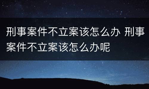 刑事案件不立案该怎么办 刑事案件不立案该怎么办呢