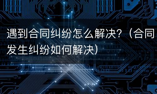 遇到合同纠纷怎么解决?（合同发生纠纷如何解决）