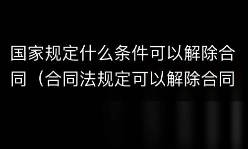 国家规定什么条件可以解除合同（合同法规定可以解除合同的条件有）