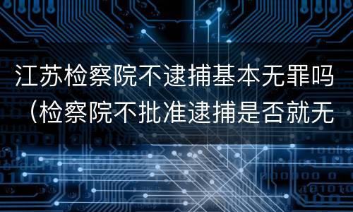 江苏检察院不逮捕基本无罪吗（检察院不批准逮捕是否就无罪）