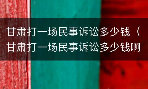 甘肃打一场民事诉讼多少钱（甘肃打一场民事诉讼多少钱啊）