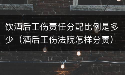 饮酒后工伤责任分配比例是多少（酒后工伤法院怎样分责）