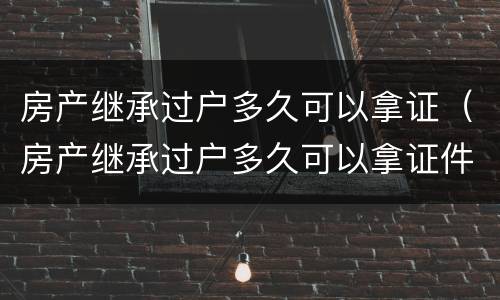 房产继承过户多久可以拿证（房产继承过户多久可以拿证件）