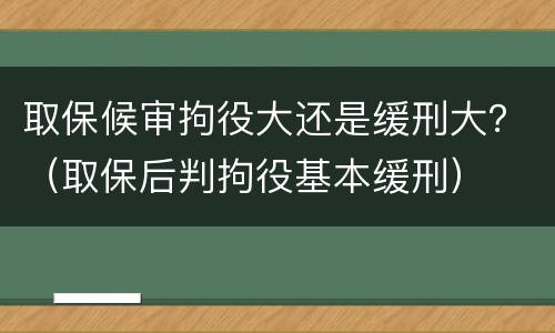取保候审拘役大还是缓刑大？（取保后判拘役基本缓刑）