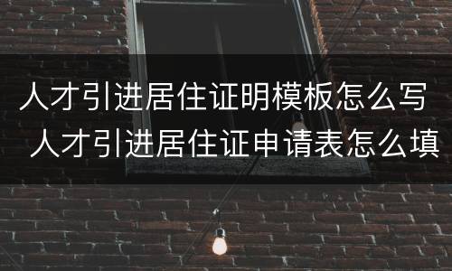 人才引进居住证明模板怎么写 人才引进居住证申请表怎么填