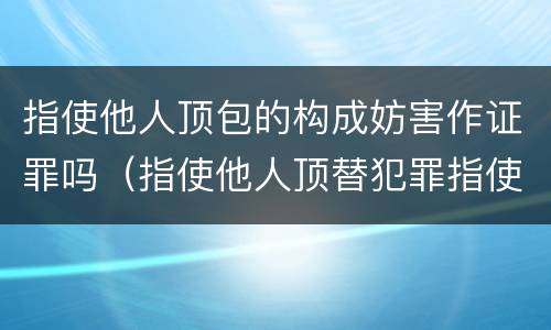 指使他人顶包的构成妨害作证罪吗（指使他人顶替犯罪指使人何罪）