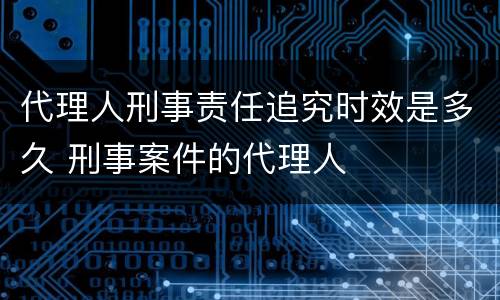 代理人刑事责任追究时效是多久 刑事案件的代理人