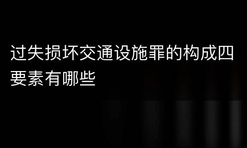 过失损坏交通设施罪的构成四要素有哪些