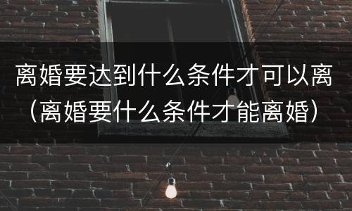 离婚要达到什么条件才可以离（离婚要什么条件才能离婚）