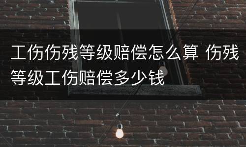 工伤伤残等级赔偿怎么算 伤残等级工伤赔偿多少钱