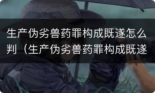 生产伪劣兽药罪构成既遂怎么判（生产伪劣兽药罪构成既遂怎么判）