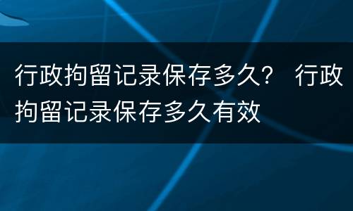 行政拘留记录保存多久？ 行政拘留记录保存多久有效