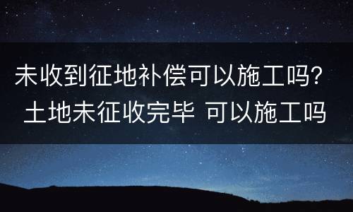 未收到征地补偿可以施工吗？ 土地未征收完毕 可以施工吗