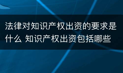 法律对知识产权出资的要求是什么 知识产权出资包括哪些
