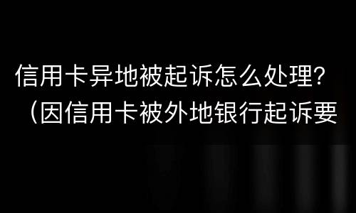 信用卡异地被起诉怎么处理？（因信用卡被外地银行起诉要去吗?）