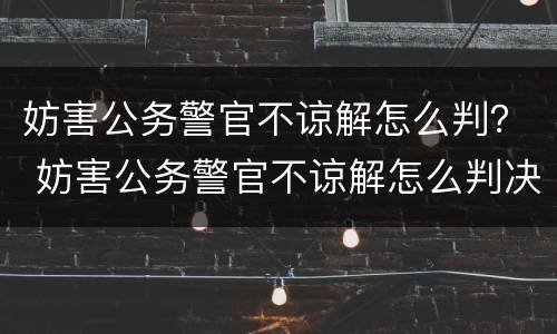 妨害公务警官不谅解怎么判？ 妨害公务警官不谅解怎么判决