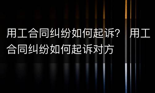 用工合同纠纷如何起诉？ 用工合同纠纷如何起诉对方
