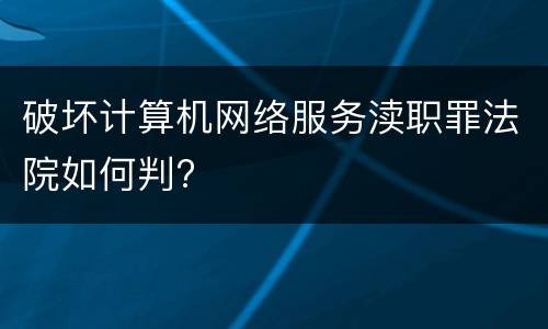 破坏计算机网络服务渎职罪法院如何判?
