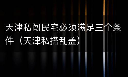 天津私闯民宅必须满足三个条件（天津私搭乱盖）