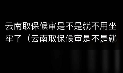 云南取保候审是不是就不用坐牢了（云南取保候审是不是就不用坐牢了呀）