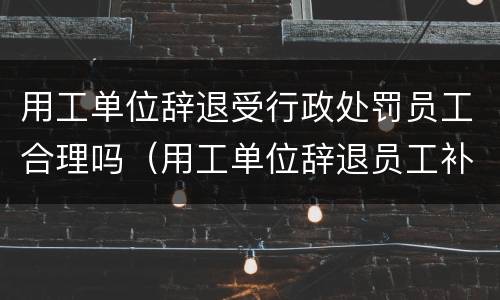 用工单位辞退受行政处罚员工合理吗（用工单位辞退员工补偿）
