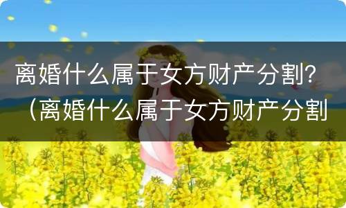 离婚什么属于女方财产分割？（离婚什么属于女方财产分割）