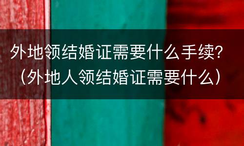 外地领结婚证需要什么手续？（外地人领结婚证需要什么）