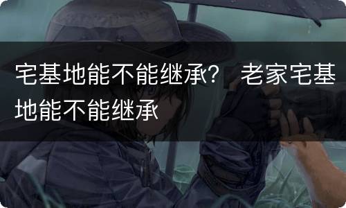 宅基地能不能继承？ 老家宅基地能不能继承