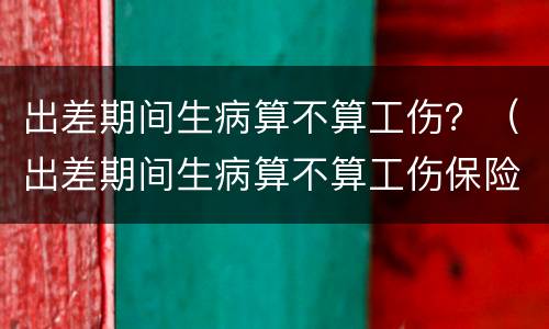 出差期间生病算不算工伤？（出差期间生病算不算工伤保险）
