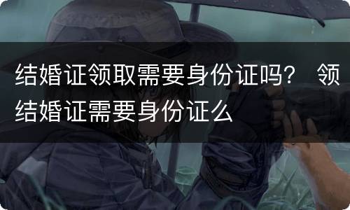 结婚证领取需要身份证吗？ 领结婚证需要身份证么
