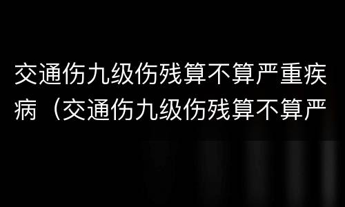 交通伤九级伤残算不算严重疾病（交通伤九级伤残算不算严重疾病范围）