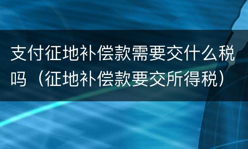 支付征地补偿款需要交什么税吗（征地补偿款要交所得税）