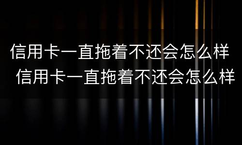 信用卡一直拖着不还会怎么样 信用卡一直拖着不还会怎么样吗
