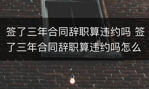 签了三年合同辞职算违约吗 签了三年合同辞职算违约吗怎么赔偿